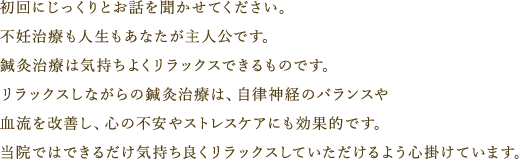 初回の時に、じっくりとお話を聞かせてください。不妊治療も人生もあなたが主役です。鍼灸治療は気持ちよくリラックスできるものです。リラックスしながらの治療は、自律神経のバランスや血流改善にも効果的で、心の不安やストレスケアにも効果的です。当院ではできるだけ気持ち良くリラックスしていただけるよう心がけています。