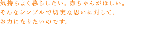 気持ちよく暮らしたい。赤ちゃんがほしい。そんなシンプルで切実な思いに対して、お力になりたいのです。